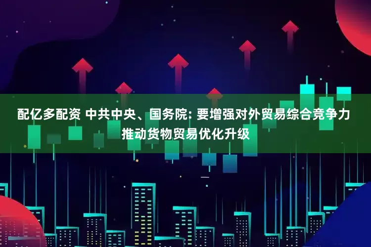 配亿多配资 中共中央、国务院: 要增强对外贸易综合竞争力 推动货物贸易优化升级