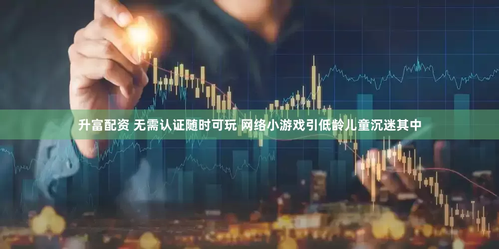 升富配资 无需认证随时可玩 网络小游戏引低龄儿童沉迷其中