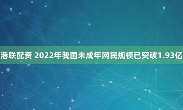 港联配资 2022年我国未成年网民规模已突破1.93亿