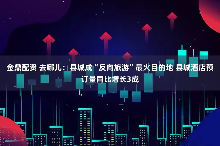 金鼎配资 去哪儿：县城成“反向旅游”最火目的地 县城酒店预订量同比增长3成
