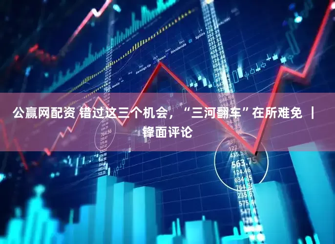 公赢网配资 错过这三个机会，“三河翻车”在所难免 ｜ 锋面评论