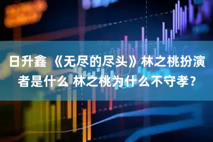 日升鑫 《无尽的尽头》林之桃扮演者是什么 林之桃为什么不守孝？