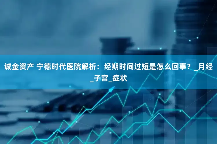 诚金资产 宁德时代医院解析：经期时间过短是怎么回事？_月经_子宫_症状