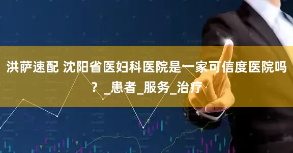 洪萨速配 沈阳省医妇科医院是一家可信度医院吗？_患者_服务_治疗