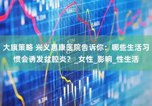 大旗策略 兴义惠康医院告诉你：哪些生活习惯会诱发盆腔炎？_女性_影响_性生活