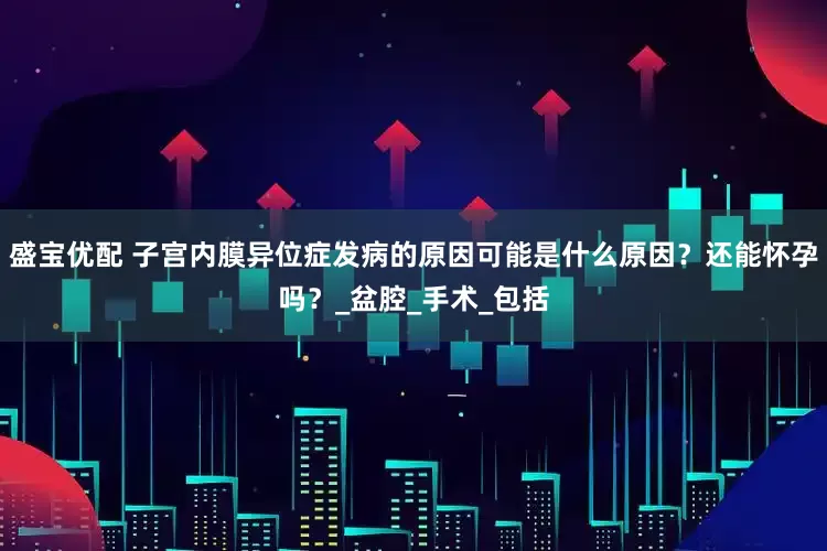 盛宝优配 子宫内膜异位症发病的原因可能是什么原因？还能怀孕吗？_盆腔_手术_包括