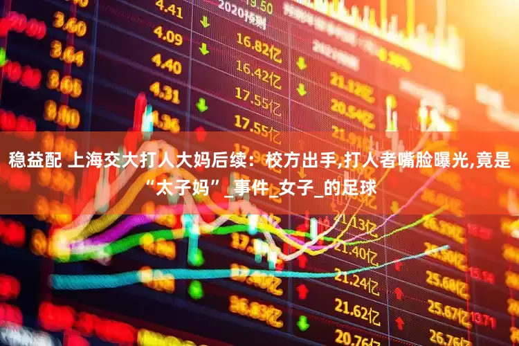 稳益配 上海交大打人大妈后续：校方出手,打人者嘴脸曝光,竟是“太子妈”_事件_女子_的足球