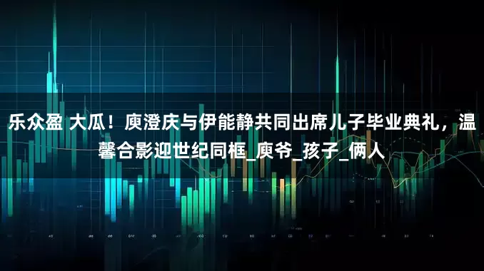 乐众盈 大瓜！庾澄庆与伊能静共同出席儿子毕业典礼，温馨合影迎世纪同框_庾爷_孩子_俩人