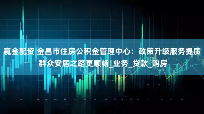 赢金配资 金昌市住房公积金管理中心：政策升级服务提质 群众安居之路更顺畅_业务_贷款_购房