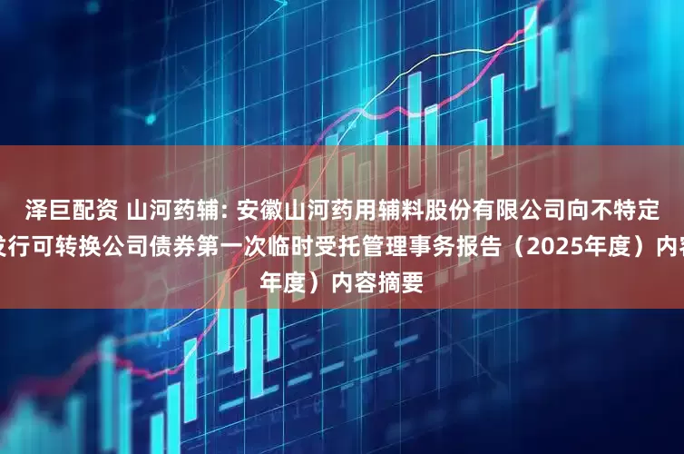 泽巨配资 山河药辅: 安徽山河药用辅料股份有限公司向不特定对象发行可转换公司债券第一次临时受托管理事务报告（2025年度）内容摘要