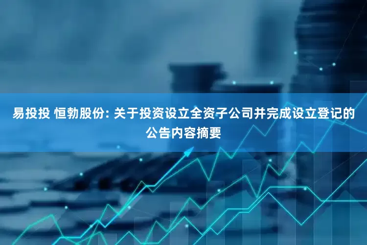 易投投 恒勃股份: 关于投资设立全资子公司并完成设立登记的公告内容摘要