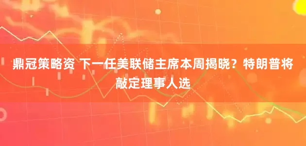 鼎冠策略资 下一任美联储主席本周揭晓？特朗普将敲定理事人选
