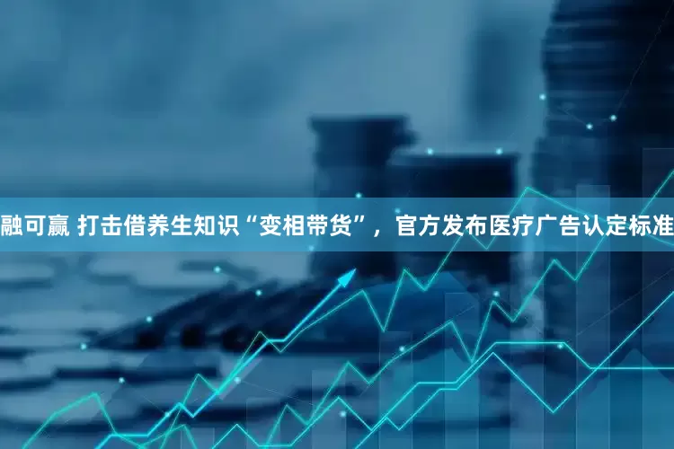 融可赢 打击借养生知识“变相带货”，官方发布医疗广告认定标准