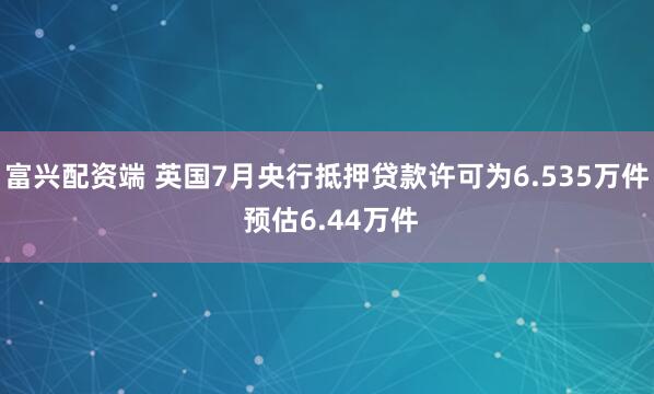 富兴配资端 英国7月央行抵押贷款许可为6.535万件 预估6.44万件
