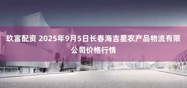 玖富配资 2025年9月5日长春海吉星农产品物流有限公司价格行情