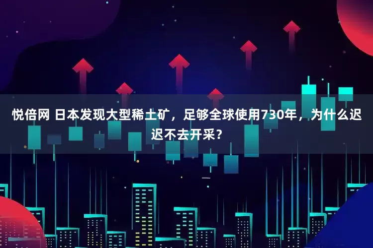 悦倍网 日本发现大型稀土矿，足够全球使用730年，为什么迟迟不去开采？