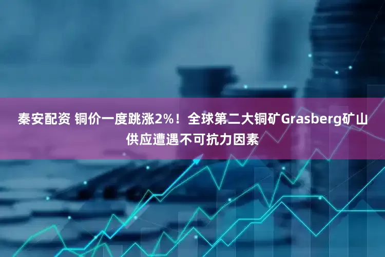 秦安配资 铜价一度跳涨2%！全球第二大铜矿Grasberg矿山供应遭遇不可抗力因素