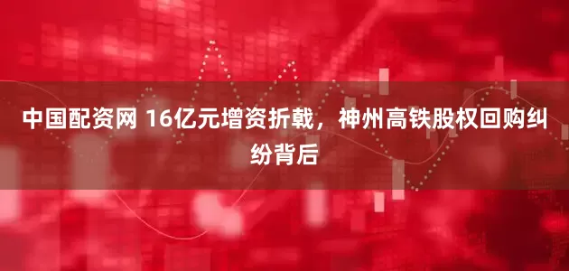 中国配资网 16亿元增资折戟,神州高铁股权回购纠纷背后
