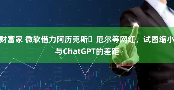 财富家 微软借力阿历克斯・厄尔等网红,试图缩小与ChatGPT的差距