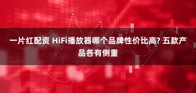 一片红配资 HiFi播放器哪个品牌性价比高? 五款产品各有侧重