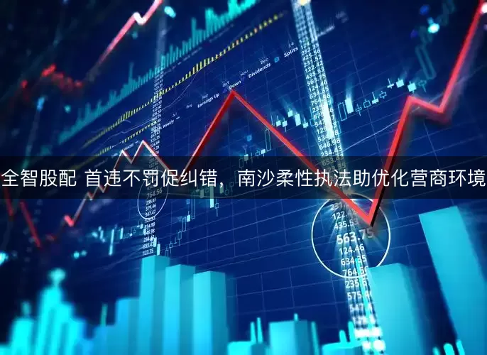 全智股配 首违不罚促纠错，南沙柔性执法助优化营商环境